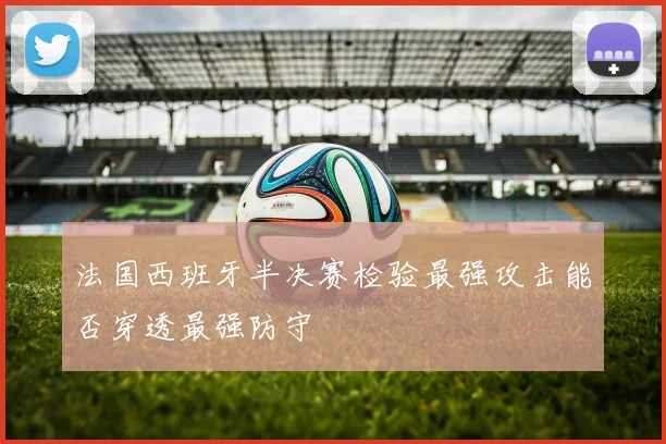 法国西班牙半决赛检验最强攻击能否穿透最强防守