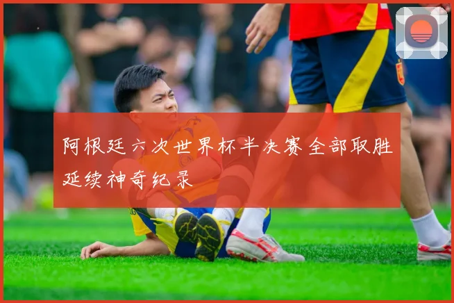 阿根廷六次世界杯半决赛全部取胜延续神奇纪录